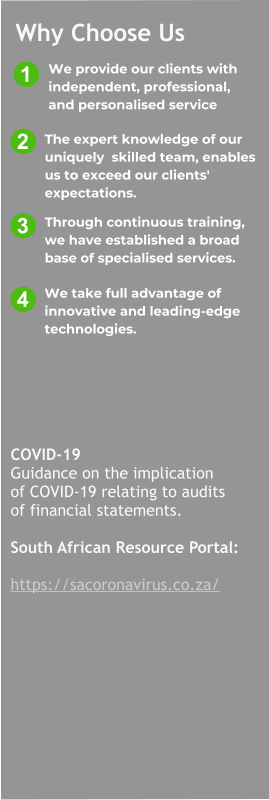 1 3 2 4 COVID-19 Guidance on the implication  of COVID-19 relating to audits  of financial statements.  South African Resource Portal:  https://sacoronavirus.co.za/ We take full advantage of  innovative and leading-edge  technologies. Through continuous training,  we have established a broad  base of specialised services. The expert knowledge of our  uniquely  skilled team, enables  us to exceed our clients'  expectations.  We provide our clients with   independent, professional,   and personalised service Why Choose Us